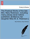 The Poetical Works Of The Late Mrs. Mary Robinson, Including Many Pieces Never Before Published. [Edited By Her Daughter Miss M. E. Robinson.]
