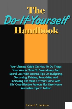 The Do-It-Yourself Handbook: Your Ultimate Guide On How To Do Things Your Way In Order To Save Money And Spend Less With Essential Tips On Budgeting, Decorating, Painting, Remodeling And Increasing The Value Of Your Home With DIY Cost-Effective Projects
