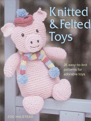 Knitted and Felted Toys: 26 Easy-to-Knit Patterns for Adorable Toys Zoe Halstead