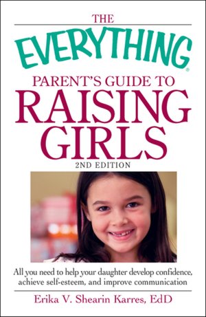 The Everything Parent's Guide to Raising Girls: All you need to help your daughter develop confidence, achieve self-esteem, and improve communication