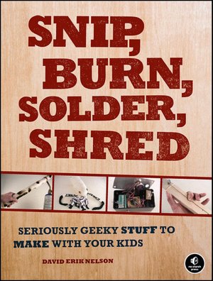 Snip, Burn, Solder, Shred: Seriously Geeky Stuff to Make with Your Kids