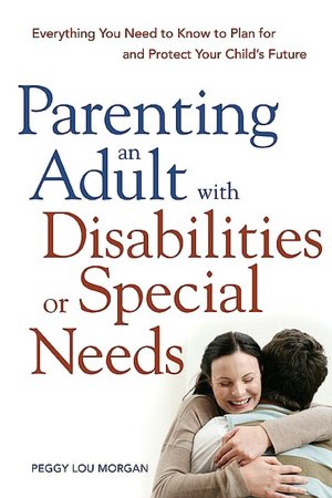 Parenting an Adult with Disabilities or Special Needs: Everything You Need to Know to Plan for and Protect Your Child's Future