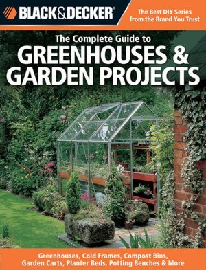 The Complete Guide to Greenhouses and Garden Projects: Greenhouses, Cold Frames, Compost Bins, Garden Carts, Planter Beds, Potting Benches and More