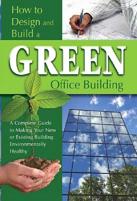 How to Design and Build a Green Office Building: A Complete Guide to Making Your New or Existing Building Environmentally Healthy