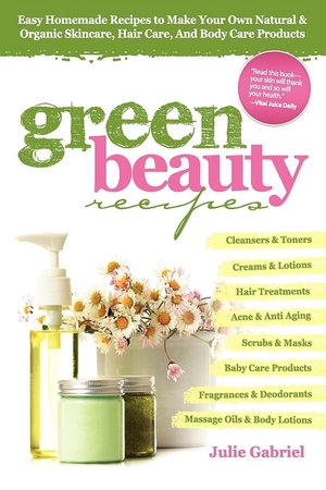 Green Beauty Recipes: Easy Homemade Recipes to Make Your Own Organic and Natural Skincare, Hair Care and Body Care Products