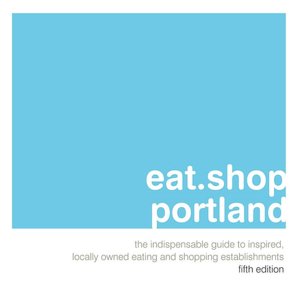 eat.shop.portland: The Indispensable Guide to Inspired, Locally Owned Eating and Shopping Establishments