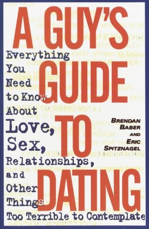 A Guy's Guide to Dating: Everything You Need to Know about Love, Sex, Relationships and Other Things Too Terrible to Contemplate