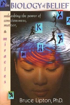 The Biology of Belief: Unleashing the Power of Consciousness, Matter, and Miracles