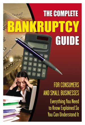 The Complete Bankruptcy Guide for Consumers and Small Businesses: Everything You Need to Know Explained So You Can Understand It