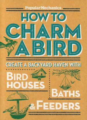 Popular Mechanics How to Charm a Bird: Create a Backyard Haven with Birdhouses, Baths & Feeders
