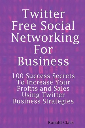 Twitter: Free Social Networking For Business - 100 Success Secrets To Increase your Profits and Sales Using Twitter Business Strategies