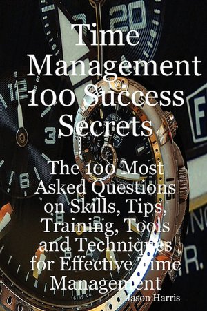 Time Management 100 Success Secrets - The 100 Most Asked Questions On Skills, Tips, Training, Tools And Techniques For Effective Time Management