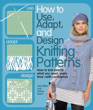 How to Use, Adapt, and Design Knitting Patterns: How to knit exactly what you want, every timee