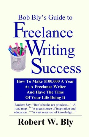 Bob Bly's Guide to Freelance Writing Success: How to Make $100,000 a Year as a Freelance Writer and Have the Time of Your Life Doing It