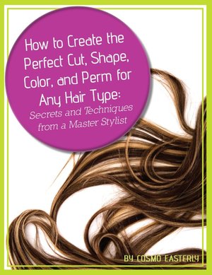 How to Create the Perfect Cut, Shape, Color, and Perm for Any Hair Type: Secrets and Techniques from a Master Hair Stylist