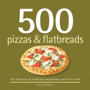 500 Pizzas and Flatbreads: The Only Pizza and Flatbread Compendium You'll Ever Need