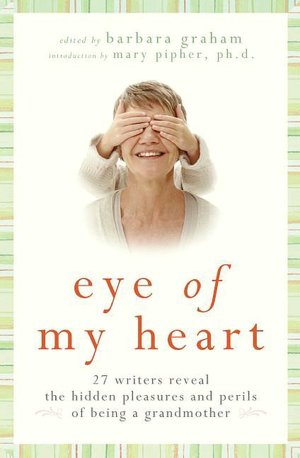 Eye of My Heart: 27 Writers Reveal the Hidden Pleasures and Perils of Being a Grandmother