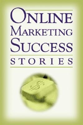 Online Marketing Success Stories: Insider Secrets from the Experts Who Are Making Millions on the Internet Today