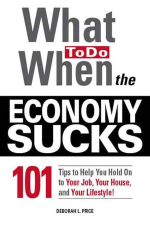 What To Do When the Economy Sucks: 101 Tips to Help You Hold on To Your Job, Your House and Your Lifestyle