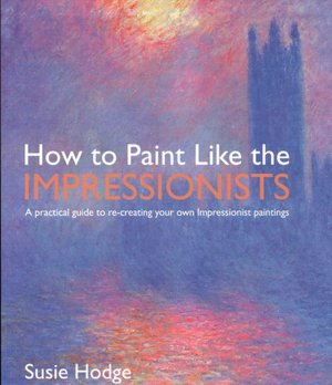 How to Paint Like the Impressionists: A Practical Guide to Re-Creating Your Own Impressionist Paintings