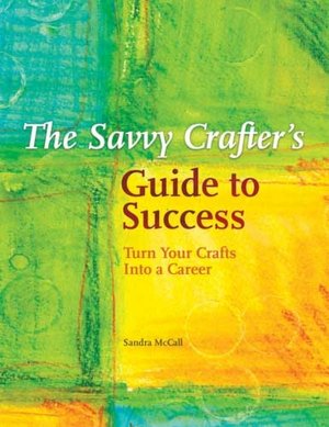 The Savvy Crafters Guide To Success: Turn Your Crafts Into A Career