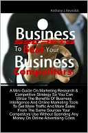 Business Secrets To Beat Your Business Competitors! A Mini-Guide On Marketing Research & Competitive Strategy So You Can Utilize The Benefits Of Business Intelligence And Online Marketing Tools To Get More Traffic And More Sales From The Same Sources You