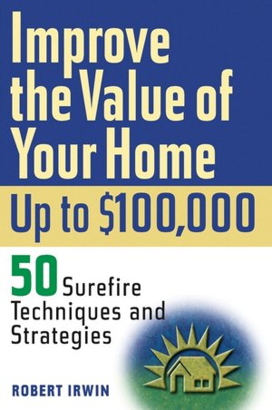 Improving the Value of Your Home up to $100,000: 50 Surefire Techniques and Strategies