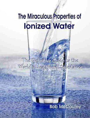 The Miraculous Properties of Ionized Water: The Definitive Guide to the World's Heathiest Substance