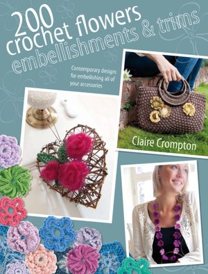 200 Crochet Flowers, Embellishments & Trims: Contemporary designs for embellishing all of your accessories