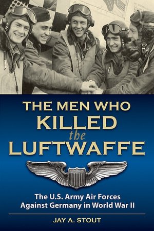 Men Who Killed the Luftwaffe: The U.S. Army Air Forces Against Germany in World War II Jay A. Stout