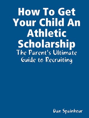 How to Get Your Child an Athletic Scholarship: The Parent's Ultimate Guide to Recruiting