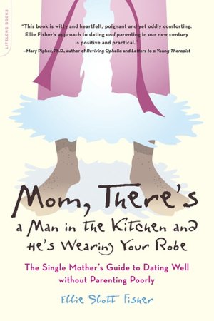 Mom, There's A Man In The Kitchen And He's Wearing Your Robe: The Single Mother's Guide to Dating Well without Parenting Poorly Ellie Slott Fisher
