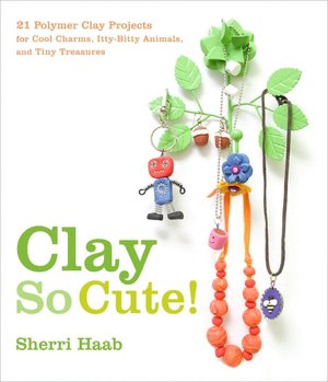 Clay So Cute!: 25 Polymer Clay Projects for Cool Charms, Itty-Bitty Animals, and Tiny Treasures