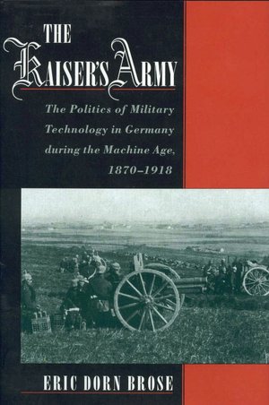 The Kaiser's Army: The Politics of Military Technology in Germany during the Machine Age, 1870-1918