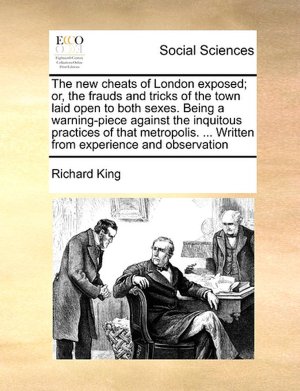 The new cheats of London exposed or, the frauds and tricks of the town laid open to both sexes. Being a warning-piece against the inquitous practices ... ... Written from experience and observation Richard King