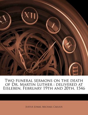 Two funeral sermons on the death of Dr. Martin Luther: delivered at Eisleben, February 19th and 20th, 1546 Justus Jonas and Michael Caelius