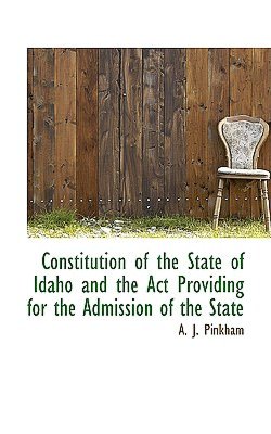 Constitution of the state of Idaho, and the act providing for the admission of the state Idaho Idaho and A J Pinkham