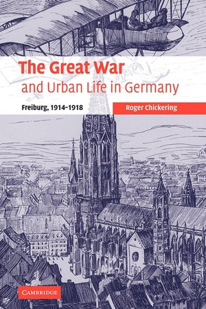 The Great War and Urban Life in Germany: Freiburg, 1914-1918 (Studies in the Social and Cultural History of Modern Warfare) Roger Chickering