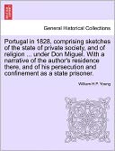 Portugal In 1828, Comprising Sketches Of The State Of Private Society, And Of Religion ... Under Don Miguel. With A Narrative Of The Author's Residence There, And Of His Persecution And Confinement As A State Prisoner.