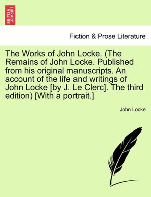 The Works Of John Locke. (The Remains Of John Locke. Published From His Original Manuscripts. An Account Of The Life And Writings Of John Locke [By J. Le Clerc]. The Third Edition) [With A Portrait.]