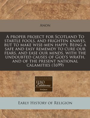 A Proper Project for Scotland to Startle Fools, and Frighten Knaves, But to Make Wise-Men Happy. Being a Safe and Easy Rememdy to Cure Our Fears, an