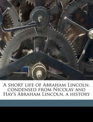 A short life of Abraham Lincoln, condensed from Nicolay and Hay's Abraham Lincoln, a history John G. 1832-1901 Nicolay