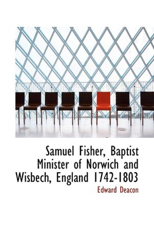 Samuel Fisher, Baptist Minister of Norwich and Wisbech, England 1742-1803 Edward Deacon