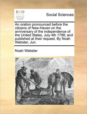 An oration pronounced before the citizens of New-Haven on the anniversary of the independence of the United States, July 4th 1798 and published at their request. Noah Webster, Jun.