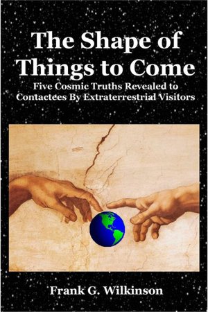 The Shape of Things to Come: Five Cosmic Truths Revealed to Contactees By Extraterrestrial Visitors