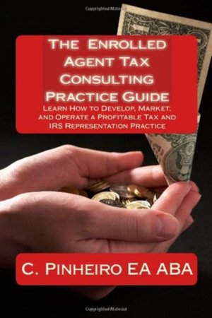 The Enrolled Agent Tax Consulting Practice Guide: Learn How to Develop, Market, and Operate a Profitable Tax and IRS Representation Practice