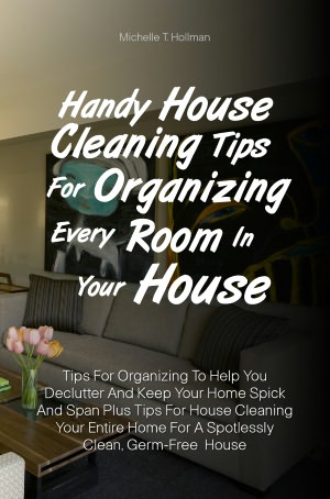 Handy House Cleaning Tips For Organizing Every Room In Your House: Tips For Organizing To Help You Declutter And Keep Your Home Spick And Span Plus Tips For House Cleaning Your Entire Home For A Spotlessly Clean, Germ-Free House