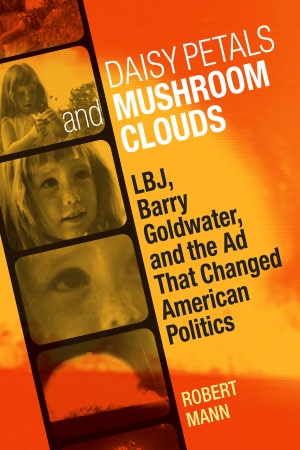 Daisy Petals and Mushroom Clouds: LBJ, Barry Goldwater, and the Ad That Changed American Politics