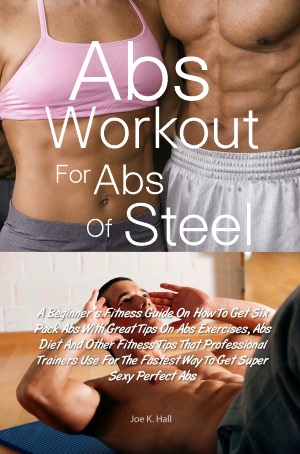 Abs Workout for Abs Of Steel: A Beginner’s Fitness Guide On How To Get Six Pack Abs With Great Tips On Abs Exercises, Abs Diet And Other Fitness Tips That Professional Trainers Use For The Fastest Way To Get Super Sexy Perfect Abs