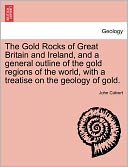 The Gold Rocks of Great Britain and Ireland, and a General Outline of the Gold Regions of the World, with a Treatise on the Geology of Gold.